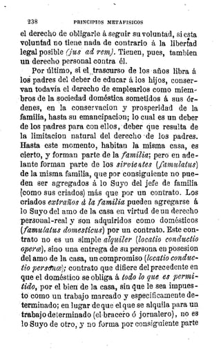 238	 PRINCIPIOS METAFISICOS
el derecho de obligarle á seguir su voluntad, siesta
voluntad no tiene nada de contrario á la libertad
legal posible (fue ad reme. Tienen, pues, tambien
un derecho personal contra él.
Por último, si el trascurso de los años libra á
loé padres del deber de educar á los hijos, conser-
van todavía el derecho de emplearlos como miem-
bros de la sociedad doméstica sometidos á sus ór-
denes, en la conservacion y prosperidad de la
familia, hasta su emancipacion; lo cual es un deber
de los padres para con ellos, deber que resulta de
la limitacion natural del derecho -de los padres.
Hasta este momento, habitan la misma casa, es
cierto, y forman parte de la familia; pero en ade-
lante forman parte de los sirvientes Vamulatus)
de la misma familia, que por consiguiente no pue-
den ser agregados á lo Suyo del jefe de familia
tcomo sus criados) más que por un contrato. Los
criados extraños d la familia pueden agregarse á
lo Suyo del amo de la casa en virtud de un derecho
personal-real y son adquiridos como domésticos
(famulatus domesticas) por un contrato. Este con-
trato no es un simple alquiler (locatio conductio
opere), sino una entrega de su persona en posesion
del amo de la casa, un compromiso (locatio conduc-
tio perso,za); contrato que difiere del precedente en
que el doméstico se obliga á todo lo que es permi-
tido, por el bien' de la casa, sin que le sea impues-
to como un trabajo marcado y específicamente de-
terminado; en lugar de que el que se alquila para un
trabajo determinado (ei .bracei-o á jornalero), no es
lo Suyo de otro, y no forma por consiguiente parte
 