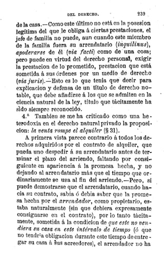 DEL DERECHO.	 239
de la casa.—Como este último no está en la posesion
legítima del que le obliga á ciertas prestaciones, el
jefe de familia no puede, aun cuando este miembro
de la familia fuera su arrendatario (in' quilinus),
apoderarse de él (vLia facti) como de una cosa;
pero puede en virtud del derecho personal, exigir
la prestacion de lo prometido, prestacion que está
sometida á sus órdenes por un medio de derecho
(via juris).-:-Esto es lo que tenia que decir para
explicacion y defensa de un titulo de derecho no-
table, que debe añadirse á los que se admiten en la
ciencia natural de la ley, título que tácitamente ha
sido siempre reconocido.
4.a Tambien se me ha criticado como una he -
tepodoxia en el derecho natural privado la proposi-
clon: la venta rompe el alquiler (§ 31).	 ,
A. primera vista parece contrario á todos los de-
rechos adquiridos por el contrato de alquiler, que
pueda uno despedir á su arrendatario antes de ter-
minar el plazo del arriendo, faltando por consi-
guiente en apariencia á la promesa hecha, y no
dejando al arrendatario más que el tiempo que or-
dinariamente se usa al fin del arriendo.—Pero, si
puede demostrarse que el arrendatario, cuando ha-
cia su contrato, sabia o debla saber que la prome-
sa hecha por el arrendador, como propietario, es-
taba naturalmente (sin que debiera expresamente
consignarse en el contrato), por lo tanto tácita-
mente, sometida á la condicion de que este no ven-
diera su casa en este ira te'rvalo de tiempo (á que
no tendra, obligacion durante este tiempo de entre -
gar su casa á `sus acreedores), el arrendador no ha
 