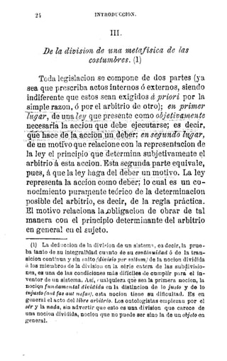 INTRODUCCION,
De 7a division de una metafísica de las
costumbres.. (1)
Toda legislacion se compone de dos partes (ya
sea que prescriba actos internos á externos, siendo
indiferente que estos sean exigidos d priori por la
simple razon, b por el arbitrio de otro); en primer
lugar, de una ley que presente como objetivamente
necesaria la accion que debe ejecutarse; es decir,
9ahace de la accro111ifidéber; en segund-ohwar,
de un motivo que relacione con la representacion de
la ley el principio que determina subjetivamente el
arbitrio á esta accion. Esta segunda parte equivale,
pues, á que la ley haga del deber un motivo. La ley
representa la accion como deber; lo cual es un co-
nocimiento puramente teórico de la determinacion
posible del arbitrio, es decir, de la regla práctica.
El motivo relaciona la..obligacion de obrar de tal
manera con el principio determinante del arbitrio
en general en el sujeto.
(1) La deduccion de la divMon de un sistema, es decir, la prue
ba tanto de su integralfdad cuanto de su continuidad ó de la tran-
sicion continua y sin ;alto (divisio per saitum) de la nocion dividida
á los miembros de la division en la serie entera de las subdivisio-
nes, es una de las condiciones más difíciles de cumplir para el in-
ventor de un sistema. Así, cualquiera qne sea la primera nocion, la
nocion fundamental dividida en la distincion de lo justo y de lo
injusto (aut fas aut nefas), esta nocion tiene su dificultad. Es en
general el acto del libre arbitrio. Los ontologistas empiezan por el
sér y la nada, sin advertir que esto es una division que carece de
una nocion nocion que no puede ser sino la de un objeto en
general.
 