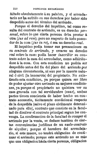 240	 PRINCIPIOS METAFÍSICOS
faltado absolutamente á su palabra, y el arrenda-
tario na ha sufrido en sus derechos por haber sido
despedido antes del término del arriendo.
Porque el derecho del inquilino, tal como re-
sulta del contrato de arriendo, es un derecho per-
sonal, sobre lo que cierta persona deba prestar á
otra (jus ad rent), pero no respecto de todo posee-
dor de la cosa (fu: in re), á sea un derecho real.
El inquilino podia tomar sus precauciones en
su contrato de arriendo, y crearse un derecho
real sobre la casa: podia hacer inscribir su con-
trato sobre la casa del arrendador, como adhirién-
dose á la cosa. Con esta condicion no podria ser
despedido antes del fin del plazo del arriendo por
ninguna circunstancia, ni aun por la muerte natu-
ral ó civil (la bancarota) del propietario. No .exis-
tiendo uta condicion, ya porque quiera ser libre
de poder ajustar otro arriendo en mejores condicio-
nes, ya porque el propietario no quisiera ver su
casa gravada con tal servidumbre (onus), ambas
partes tienen conciencia de haber hecho un con-
trato ,accesorio, tácitamente condicional respecto
de la despedida (salvo el plazo civilmente determi-
nado para ello), contrato que consiste en la fac41-
tad de disolver el contrato principal segun les con-
venga. La confirmacion de la facultad de romper el
arriendo por la venta, se deduce tambien de cier-
tas conveniencias jurídicas de un nido-controlo
de alquiler ; porque el heredero del arrendata-
rio, si este muere, no tendrá obligacion de conti-
nuar el arriendo; porque este arriendo no es m4s
que una obligacion hílela cierta persona, obligacion
 