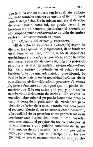 21DEL DERECHO.	 4
que termina con su muerte (en lo cual, sin embar-
go, debe tainbien tenerse en cuenta el tiempo legal
para la despedida). De la misma manera el derecho
del arrendatario, como tal, no puede pasar á su
heredero sin un contrato particular; el arrendata-
rio tampoco puede subarrendar en vida de ambas
partes sin consentimiento expreso.
5.a Objecion del critico y respuesta.
«El derecho de usucapion (usuca_pio) segun lo
dicho en las páginas 129 y siguientes, debe fundarse
en el derecho natural; porque, si no se supusiera
que há lugar á una adquisicion ideal, como la llamo
aquí, para la posesion de buena fé, ninguna posesion
perentoria estaría garantida, asegurada.»—Pero
Mr. Kant mismo no admite en el estado de na-
turaleza más que una adquisicion provisional, lo
cual le hace insistir en la necesidad jurídica de la
constitucion civil.--«Me afirmo poseedor de buena
fi, pero solamente contra aquel que no puede de-
mostrar que él lo era antes que yo, y que no ha
cesado voluntariamente de serlo.»—No es esta la
cuestion, sino saber si yo puedo llamarme propie-
tario, á pesar de la pretension del verdadero pro-
pietario anterior de la cosa, cuando por otra parte
el reconocimiento de su existencia como poseedor,
y la cualidad de su posesion como propietario eran
absolutamente imposibles. Este último carácter
concurre cuando el propietario no ha dado por sí
mismo ningun signo público suficiente de la no
interrupcion de su posesion (sea (5 no por culpa
suya, por ejemplo, por la iuscripcion en los re-
gistros), ó por el reconocimiento no contradicho
16
 