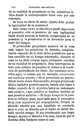 19,	 PRINCIPIOS METAFÍSICOS
de su cualidad de propietario en las asambleas ci-
viles donde le correspondiese tener voto por este
concepto.
Se trata en efecto de saber: ¿Quién debe probar
la legitimidad de su posesion?
Esta carga (onus probandi) no puede imponerse
al poseedor; está en posesion de esta legitimidad
hasta donde alcanza la historia comprobada de su
posesion (y la presuncion le es favorable para el
resto del ,tiernpo).
El pretendido propietario anterior de la cosa
está, segun los principios de derecho, completa-
mente separado de la série de los poseedores que se
han sucedido en un tiempo intermedio, durante el
cual no ha dado 'litigan signo civilmente valedero
de su cualidad de propietario. Esta interrupcion de
todo acto público de posesion le reduce á la condi-
ción de pretendiente sin título. (Lo contrario se ve-
rifica aqui, lo mismo que en teología, conservatio
est continua creatio).—Si se presentara un preten-
diente hasta ahora desconocido, aunque poseyendo
títulos hallados posteriormente, habria aún lugar á
dudar respecto de él, si podría haber un reclamante
más antiguo, cuya peticion se fundara tambien en
una posesion anterior.—El largo tiempo de la pose-
sion no influye, pues, aqui nada para la usucapion
de la cosa (acquirere per usucapionem). Porque es
absurdo admitir que una injusticia se convierta
poco á poco en derecho por el hecho de haber du-
rado mucho tiempo. El uso (continuado por largo
tiempo) supone el derecho á la cosa, lejos de que el
derecho deba fundarse sobre el uso.
 