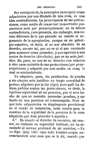 DEL DERECHO.	 243
Por consiguiente, la usucapion (usucapio) como
adquisicion por uso dilatado de una cosa, es una
idea contradictoria. La prescripcion de las preten-
siones, como medio de conservar (conservatio pos-
sessionis mece per prcescriptionem) no es ménos
contradictoria, pero presenta, sin embargo, una no-
cion diferente de lo que precede en cuanto al ar-
gumento de la apropiacion, porque es un princi-
pio negativo, es decir, el 120-USO absoluto de su
derecho, no-uso tal, que no es ni el uso necesario
para aparecer como poseedor, y que equivale á una
cesion de derecho (derelíctio), que es un acto juri.
dico. Es, pues, un uso de su derecho con relacion
á otro para excluirle de sus pretensiones (per plias-
criptionem) y adquirir por este medio su cosa; lo
cual es contradictorio.
Yo adquiero, pues, sin produccion de prueba
y sin ningun acto jurídico: no tengo necesidad de
probar; adquiero por la ley (lege); pero qué? La de-
fensa _pública contra las pretensiones, es decir, la
legítima seguridad de mi posesion, por el solo he-
cho de que no necesito presentar pruebas, y me
fundo en una posesion no interrumpida. Pero de
que toda ad,quisicion es simplemente provisional
en el estado de naturaleza, nada resulta para la
cuestion de la seguridad de la posesion de la cosa
adquirida que debe preceder á aquella.»
6.' En cuanto al derecho de sucesion, mi cen-
sor, no obstante su sagacidad habitual, no ha al-
canzado al nervus probandi de mi asercion.—Yo
no digo (pág. 140): «Que todo hombre acepta ne-
cesariamente una cosa que se le dd, cuando por
 