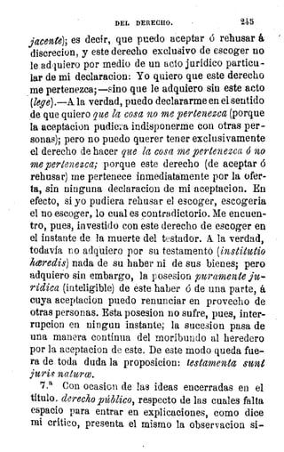 DEL DERECHO.	 245
jace-nte), es decir, que puedo aceptar ó rehusar á
discrecion, y este derecho exclusivo de escoger no
le adquiero por medio de un acto jurídico particu-
lar de mi declaracion: Yo quiero que este derecho
me pertenezca; —sino que le adquiero sin este acto
(lepe) .—A. la verdad, puedo declararme en el sentido
de que quiero que la cosa no me pertenezca (porque
la aceptacion pudiera indisponerme con otras per-
sonas); pero no puedo querer tener exclusivamente
el derecho de hacer que la cosa me pertenezca 6 no-
me pertenezca; porque este derecho (de aceptar ó
rehusar) me pertenece inmediatamente por la ofer-
ta, sin ninguna declaracion de mi aceptacion. En
efecto, si yo pudiera rehusar el escoger, escogerla
el no escoger, lo cual es contradictorio. Me encuen-
tro, pues, investido con este derecho de escoger en
el instante de la muerte del testador. A la verdad,
todavía no adquiero por su testamentó (institutio
hceredis) nada de su haber ni de sus bienes; pero
adquiero sin embargo, la posesion puramente ju-
rídica (inteligible) de éste haber ó de una parte, á
cuya aceptacion puedo renunciar en provecho de
otras personas. Esta posesion no sufre, pues, inter-
rupcion en ningun instante; la sucesion pasa de
una manera continua del moribundo al heredero
por la aceptacion de este. De este modo queda fue-
ra de toda duda la proposicion: testamenta sunt
jurie naturw.
7.a Con ocasion de las ideas encerradas en el
titulo, derecho público, respecto de las cuales falta
espacio para entrar en explicaciones, como dice
mi crítico, presenta el mismo la observacion si-
 