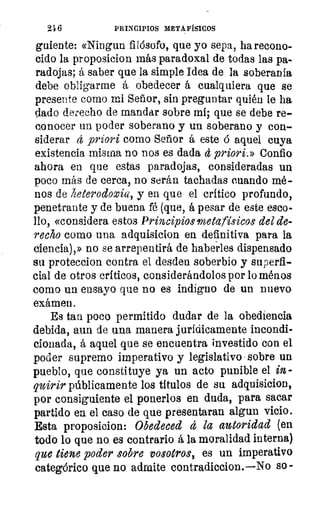 216	 PRINCIPIOS METAFÍSICOS
guíente: «Ningun filósofo, que yo sepa, ha recono-
cido la proposicion más paradoxal de todas las pa-
radojas; á saber que la simple Idea de la soberanía
debe obligarme á obedecer á cualquiera que se
presente corno mi Señor, sin preguntar quién le ha
dado derecho de mandar sobre mí; que se debe re-
conocer un poder soberano y un soberano y con-
siderar á priori como Señor á este ó aquel cuya
existencia misma no nos es dada á priori.» Confio
ahora en que estas paradojas, consideradas un
poco más de cerca, no serán tachadas cuando mé-
nos de heterodoxia, y en que el crítico profundo,
penetrante y de buena fé (que, á pesar de este esco-
llo, «considera estos Principios metafísicos del de-
recho como una adquisicion en definitiva para la
ciencia),» no se arrepentirá de haberles dispensado
su proteccion contra el desden soberbio y superfi-
cial de otros críticos, considerándolos por lo ménos
como un ensayo que no es indigno de un nuevo
exámen.
Es tan poco permitido dudar de la obediencia
debida, aun de una manera jurídicamente incondi-
cionada, á aquel que se encuentra investido con el
poder supremo imperativo y legislativo sobre un
pueblo, que constituye ya un acto punible el in-
quirir públicamente los títulos de su adquisicion,
por consiguiente el ponerlos en duda, para sacar
partido en el caso de que presentaran algun vicio.
Esta proposicion: Obedeced á la autoridad (en
todo lo que no es contrario á la moralidad interna)
que tiene poder sobre vosotros, es un imperativo
categórico que no admite contradiccion. No so -
 