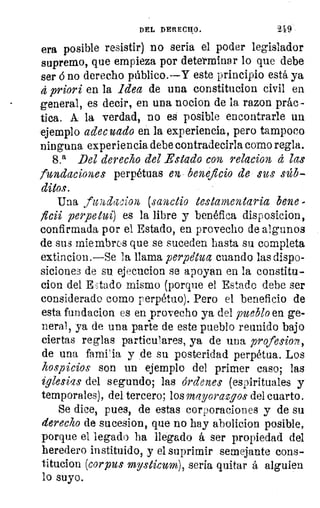 DEL DERECHO.	 249
era posible resistir) no seria el poder legislador
supremo, que empieza por determinar lo que debe
ser 6 no derecho público.--Y este principio está, ya
á priori en la idea de una constitucion civil en
general, es decir, en una nocion de la razon prác -
tica. Á la verdad, DO es posible encontrarle un
ejemplo adec cado en la experiencia, pero tampoco
ninguna experiencia debe contradecirla como regla.
8.a Del derecho del Estado con relación d las
fundaciones perpétuas en beneficio de sus súb-
ditos.
Una fwidacion, (sanea° testamentaria ben.e
ficii perpetui) es la libre y benéfica disposicion,
confirmada por el Estado, en provecho de algunos
de sus miembros que se suceden hasta su completa
extincion.—Se la llama perpeUtz cuando las dispo-
sicion.e3 de su ejecucion se apoyan en la constan-
clon del Eitado mismo (porque el Estado debe ser
considerado como perpétuo). Pero el beneficio de
esta fundacion es en provecho ya del pueblo en ge-
neral, ya de una parte de este pueblo reunido bajo
j
	 ciertas reglas particulares, ya de una profesion,
de una familia y de su posteridad perpétua. Los
hospicios son un ejemplo del primer caso; las
iglesias del segundo; las órdenes (espirituales y
temporales), del tercero; los mayorazgos del cuarto.
Se dice, pues, de estas corporaciones y de su
derecho de sucesion, que no hay abolicion posible,
porque el legado ha llegado á ser propiedad del
heredero instituido, y el suprimir semejante cons-
titucion (corpus mysticum), seria quitar á alguien
lo suyo.
 
