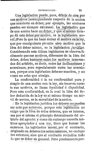 INTROD [ICC ION .	 25
Una legislacion puede, pues, diferir_
4
e otra por
sus motivos`(asemejándosele respecto de la accion
que convierte en deber; por ejemplo, las acciones
pueden ser siempre externas). La legislacioil !que
de una accion hace un deber, y que al mismo tiem-
po dá este deber Por motivo, es la legislacion mo-
ral.IPero la que no hace entrar el motivo en l ley,
que por consiguiente pérmite otro motivoeque la
Idea del deber mismo, es laleg sl e on jurtVica.
Considerando esta Última legislacion se observa fá-
cilmente que sus motivos, diferentes de la Idea del
deber, deben buscarse entre los motivos interesa-
dos del arbitrio, es decir, entre las inclinaciones y
aversiones, pero especialmente entre lasaversio-
nes, porque una legislacion debe ser coactiva, y no
como un cebo que atraiga.
La conformidad ó la no conformidad pura y
simple de una accion con la ley, sin tener en cuen-
ta sus motivos, se llama legalidad ó ilegalidad.
Pero esta conformidad, en la cual la Idea del de-
ber deducida de la ley es al mismo tiempo un mó-
vil de accion, es la moralidad de la accion.
i En la legislacion jurídica los deberes no pueden
ser más que externos, porque esta legislacion no
exige que la Idea de estos deberes, que es interna,
sea por si misma el principio determinante del ar-
bitrio del agente; y como sin embargo necesita mo-
tivos apropiados á una ley, tiene que buscar los
externos. La legislacion 'moral, por el contrario,
erigiendo en_deberes los actos internos, no excluye
los externos; sino que al contrario revindica todo
lo que es deber en general. Pero precisamente por-
 