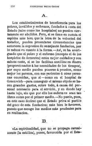 250	 PRINCIPIOS-METAFÍSICOS
A.
Los establecimientos de beneficencia para los
pobres, inválidos y enfermos, fundados á costa del
Estado (tales como los hospitales) no pueden cier-
tamente ser abolidos. Pero, si se tien e en cuenta el
espíritu más bien que la letra de la voluntad del
testador, pueden presentarse circunstancias que
autoricen la supresion de semejante fundacion, por
lo ménos en cuanto á la forma.—Así, se ha averi-
guado que el pobre y el enfermo (excepto el de los
hospicios de dementes) están mejor cuidados y con
ménos coste, si se les facilitan auxilios en dinero
(proporcionados á las necesidades de los tiempos),
por cuyo medio pueden ponerse á pension, como
mejor les parezca, con sus parientes ú otras perso-
nas conocidas, que si —como en el hospital de
Greenwich—para conseguir el mismo objeto se ha-
cen grandes gastos, sobre todo, á causa del per-
sonal necesario para el servicio, y en donde hay
hasta lujo, sin que por ello los enferm os sean tan
libres como por el primer medio.—No puederpues,
en este caso decirse que el Estado priva al pueblo
del goce de esta fundacion; más bien le favorece,
puesto que escoge los medios más prudentes para
su realizacion.
13
«La espiritualidad, que no se propaga carnal-
mente (la católica), posee, favorecida por el Esta-.
 