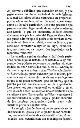 DEL DERECHO.	 251
do, tierras y súbditos que dependen de ella, y que.
pertenecen á una ciudad espiritual (llamada Iglesia),
á la cual los láicos se han entregado en propiedad,
por la salvacion de su alma. De modo que el clero,
como un Estado particular, tiene una posesion. que
pasa en sucesion legalmente de un siglo á otro en
este Estado, y_ que se encuentra suficientemente
documentada por las bulas del Papa.—Ahora bien:
¿se puede admitir que el poder civil arrebate direc-
tamente al clero esta relacíon con los láicos, y no
seria esto arrebatar á alguien lo Suyo, como tra-
tan, no obstante, de hacerlo los incrédulos de la
república francesa?
La cuestion aquí es de saber: si la Iglesia perte-
nece como suya al Estado, ó el Estado á la Iglesia;
porque dos poderes soberanos no pueden sin con-
tradiccion estar sometidos uno á otro.—Ahora, es
claro en sí que la primera constitucion sola rpolíti-
co-hierarchica ), puede subsistir por si misma; por-
que toda constitucion civil es de este mundo, pues-
to que es un poder terrestre (los hombres), que se
prueba por sus consecuencias en la experiencia.
Los creyentes, cuyo reino está en el cielo y en el
otro mundo deben, al aceptar una constitucion que
se refiere á este (hierarchico - politica), someterse- á
los sufrimientos del siglo, bajo el poder soberano
de los hombres del mundo.—Queda, pues, sola-
mente la primera constitucion.
La religion (en fenómeno) como creencia en los
dogmas de la Iglesia y en el poder de los sacerdo-
tes, como aristócratas de esta constitucion, ó aun
cuando esta constitucion sea monárquica (papal),
 