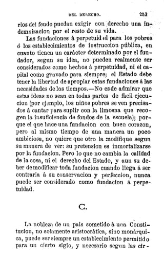 DEL DERECHO.	 253
ríos del feudo puedan exigir con derecho una in-
demnizacion por el resto de su vida.
Las fundaciones á perpetuid id para los pobres
6 los establecimientos de iustruccion pública, en
cuanto tienen un carácter determinado por el fun-
dador, segun su idea, no pueden realmente ser
considerados como hechos á perpetuidad, ni el ca-
pital como gravado para siempre; el Estado debe
tener la libertad de apropiar estas fundaciones á las
necesidades de los tiempos.—No es de admirar que
estas ideas no sean en todas partes de fácil ejecu-
cion (por ejemplo, los niños pobres se ven precisa-
dos á cantar para suplir con la limosna que reco-
gen la insuficiencia de fondos de la escuela); por-
que el que hace una fundacion con buen corazon,
pero al mismo tiempo de una manera un poco
ambiciosa, no quiere que otro la modifique segun
su manera de ver: su pretension es inmortalizarse
por la fundacion. Pero lo que no cambia la calidad
de la cosa, ni el derecho del Estado, y aun su de-
ber de modificar toda fundacion cuando llega á ser
contraria á su conservacion y perfeccion, nunca
puede ser considerado como fundacion á perpe
tuidad.
C.
La nobleza de un pais sometido á una Consti-
tucion, no solamente aristocrática, sino monárqui-
ca, puede ser siempre un establecimiento permitid o
para un cierto siglo, y necesario segun las cir
 