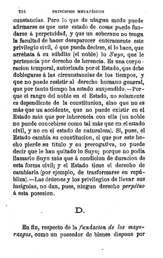254	 PRINCIPIOS METAFÍSICOS
cunstancias. Pero lo que de ningun modo puede
afirmarse es que este estado de cosas puede fun-
darse á perpetuidad, y que un soberano no tenga
la facultad de hacer desaparecer enteramente este
privilegio civil, ó que pueda decirse, si lo hace, que
arrebata á su súbdito (el noble) lo Suyo, que le
pertenecia por derecho de herencia. Es una corpo
racion temporal, autorizada por el Estado, que debe
doblegarse á las circunstancias de los tiempos, y
que no puede resistir al derecho humano general,
que por tanto tiempo ha estado suspendido.—Por-
que el rango del noble en el Estado, no solamente
es dependiente de la constitucion, sino que no es
más que un accidente, que no puede existir en el
Estado más que por inherencia con ella (un noble
no puede concebirse corno tal más que en el estado
civil, y no en el estado de naturaleza). Si, pues, el
Estado cambia su constitucion, el que por este he-
cho pierde su- título y su prerogativa, no puede
decir que le han quitado lo Suyo; porque no podia
llamarlo Suyo más que á condicion de duracion de
esta forma civil; y el Estado tiene el derecho de
cambiarla (por ejemplo, de trasformarse en repú-
blica).—Las órdenes y los privilegios de llevar sus
insignias, no dan, pues, ningun derecho perpetuo
á esta posesion.
En fin, respecto de la fundacion de los mayo-
9.azios, como un poseedor de bienes dispone por
 
