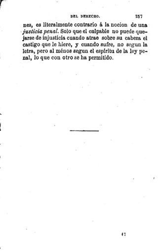 DEL DERECHO.	 25'7
nes, es literalmente contrario á la nocion de una
justicia penal. Solo que el culpable no puede que-
jarse de injusticia cuando atrae sobre su cabeza el
castigo que le hiere, y cuando sufre, no segun la
letra, pero al ménos segun el espíritu de la ley pe-
nal, lo que con otro se ha permitido.
1
'7
 
