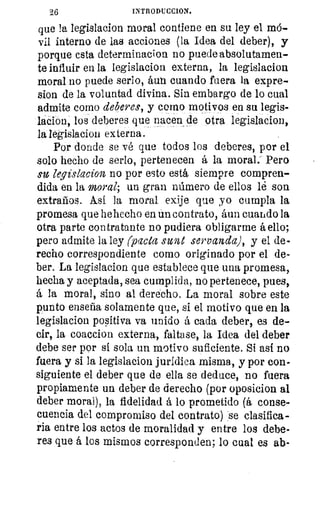 96	 INTRODUCCION.
que la legislacion moral contiene en su ley el mó-
vil interno de las acciones (la Idea del deber), y
porque esta determinacion no puede absolutamen-
te influir en la legislacion externa, la legislacion
moral no puede serio, áun cuando fuera la expre-
sion de la voluntad divina. Sin embargo de lo cual
admite como deberes, y corno motivos en su legis-
lacion, los deberes que nacen de otra legislacion,
la legislacion externa.
Por donde se vé que todos los deberes, por el
solo hecho de serlo, pertenecen á la moral: Pero
su legislacion no por esto está siempre compren-
dida en la moral; un gran número de ellos lé son
extraños. Así la moral exije que yo cumpla la
promesa que he hecho en un contrato, áun cuando la
otra parte contratante no pudiera obligarme á ello;
pero admite la ley (pacta siva servanda), y el de-
recho correspondiente corno originado por el de-
ber. La legislacion que establece que una promesa,
hecha y aceptada, sea cumplida., no pertenece, pues,
á la moral, sino al derecho. La moral sobre este
punto enseña solamente que, si el motivo que en la
legislacion positiva va unido á cada deber, es de-
cir, la coaccion externa, faltase, la Idea del deber
debe ser por sí sola un motivo suficiente. Si así no
fuera y si la legislacion jurídica misma, y por con-
siguiente el deber que de ella se deduce, no fuera
propiamente un deber de derecho (por oposicion al
deber moral), la fidelidad á lo prometido (á conse-
cuencia del compromiso del contrato) se clasifica-
ria entre los actos de moralidad y entre los debe-
res que á los mismos corresponden; lo cual es ab-
 