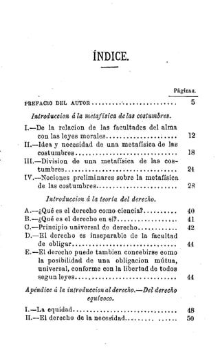 ÍNDICE.
Páginas.
PREFACIO DEL AUTOR 	 	 5
Introduccion á la metafísica de Zas costumbres.
I.—De la relacion de las facultades del alma
con las leyes morales 	 	 12
II.—Idea y necesidad de una metafísica de las
costumbres 	 	 18
III.—Division de una metafísica de las cos-
tumbres 	 24
IV.—Nociones preliminares sobre la metafísica
de las costumbres 	 	 28
introduccion la teoría del derecho.
A.—¿Qué es el derecho como ciencia ? 	 40
B.—¿Qué es el derecho en si? 	 41
C.—Principio universal de derecho 	 	 42
D.—El derecho es inseparable de la facultad
de obligar 	 	 44
E.—E1 derecho puede tambien concebirse como
la posibilidad de una obligacion mútua,
universal, conforme con la libertad de todos
segun leyes 	 	 44
Apéndice 4 la introduccion al derecho.—Del derecho
equívoco.
I.—La equidad 	 18
II.—E1 derecho de la necesidad. 	 	 50
 