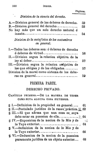 260
Páginas..
Division_de la ciencia del derecho.
A.—Division general de los deberes de derecho. 52
B.—Division general del derecho 	 	 53
No hay más que un solo derecho natural 6
innato	 54
Division de la metafísica de las costumbres
en general.
I.—Todos los deberes son: ó deberes de derecho
ó deberes de virtud 	 	 56
II.—Division segun la relacion objetiva de la
ley al deber 	 	 5'7
III.—Division segun la relacion subjetiva de
los que obligan y de los obligados 	 57
Division de la moral como sistema de los debe-
res en general 	 59
PRIMERA PARTE.
DERECHO PRIVADO.
CAPÍTULO PRIMERO.---DE LA MANERA DE TENER
COMO SUYA ALGUNA COSA. EXTERIOR.
g I.—Definicion de la propiedad en general.... 61.
g II.—Postulado jurídico de la razon:práctica.f" _62
III.—El que afirma que una cosa es, suya
debe estar en posesion de ella 	 . 61
g IV.—Exposicion de la nocion de lo Mio y de
lo Tuyo exterior	 	 64
V.—Definicion de la nocion de lo Mio y de
lo Tuyo exterior. 	 	 66
VI.—Deduceion de la nocion de la posesion
puramente jurídica de un objeto exterior...
 