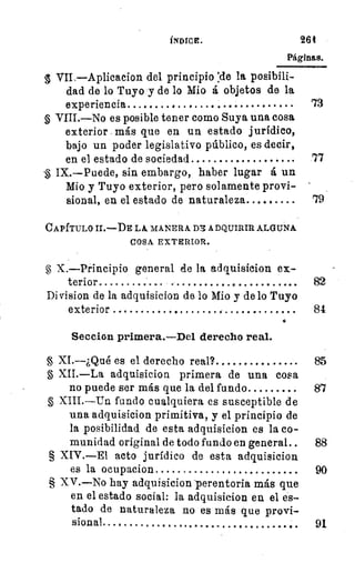 Epa
ÍNDICE. 26t
Páginas.
VIL—Aplicacion del principio :de la posibili-
dad de lo Tuyo y de lo Mio á objetos de la
experiencia 	 . .	 • * 	
	
73
VIII.—No es posible tener como Suya una cosa
exterior más que en un estado jurídico,
bajo un poder legislativo público, es decir,
en el estado de sociedad 	
	
77
IX.—Puede, sin embargo, haber lugar á un
Mio y Tuyo exterior, pero solamente provi-
sional, en el estado de naturaleza 	 79
CAPÍTULO II.—DE LA MANERA D71 ADQUIRIR ALGUNA
COSA EXTERIOR.
X.—Principio general ele la adquisicion ex-
terior 	
Di vision de la adquisicion de lo Mio y de lo Tuyo
exterior 	
	
84
•
Seccion primera.—Del derecho real.
XI.---¿Qué es el derecho real? 	 85
XII.—La adquisicion primera de una cosa
no puede ser más que la del fundo 	 87
§ XIII.—Un fundo cualquiera es susceptible de
una adquisicion primitiva, y el principio de
la posibilidad de esta adquisicion es la co-
munidad original de todo fundo en general 	 88
§ XIV.—El acto jurídico de esta adquisicion
es la ocupacion 	 90
§ XV.—No hay adquisicion -perentoria más que
en el estado social: la adquisicion en el es-
tado de naturaleza no es más que provi-
sional	 	 ..	 91
11"
 