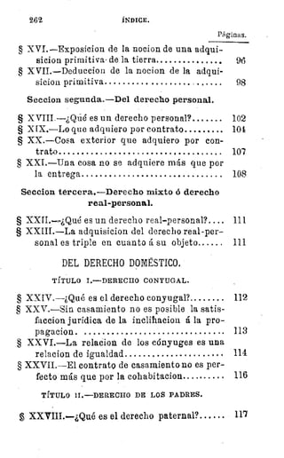 262	 ÍNDICE.
Páginas.
§ XVI.—Exposicion de la nocion de una adqui-
sicion primitiva , de la tierra 	
	
96
§ XVII.—Deduccion de la nocion de la adqui-
sicion primitiva 	
	
98
Seccion segunda.—Del derecho personal.
§ XVIII.--¿Qñé es un derecho personal?
	
102
§ XIX.—Lo que adquiero por contrato 	 104
§ XX.—Cosa exterior que adquiero por con-
trato 	 107
§ XXI.—Una cosa no se adquiere más que por
la entrega 	 108
Seccion terceras—Derecho mixto d derecho
real-personal.
§ XXII..¿Qué es un derecho real-personal? 	 111
§	 adquisicion del derecho real-per-
sonal es triple en cuanto á su objeto 	 111
DEL DERECHO DOMSTICO.
TÍTULO I.—DERECHO CONYUGAL.
§ XXIV.--¿Qué es el derecho conyugal?. 	 112
§ XXV.—Sin casamiento no es posible la satis-
faccion jurídica de la incliiiacion á la pro-
pagacion 	 	 113
§ XXVI.—La relacion de los cónyuges es una
relacion de igualdad 	 114
§ XXVII.--E1 contrato de casamiento no es per-
fecto más que por la cohabitacion.... 	 116
TÍTULO II.—DERECHO DE LOS PADRES.
XXVIII.—¿Qué es el derecho paternal?. .. . .. 117
 