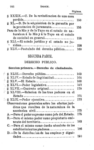 9,64	 ÍNDICE.
Páginas.
XXXIX.—C. De la revindicacion de una cosa
perdida 	 150
XL.—D. De la adquisieion de la garantía por
la prestacion de juramento 	 155
Paso de lo Mio y de lo Tuyo en el estado de na-
turaleza á lo Mio y á lo Tuyo en el estado
de sociedad en general 	 158
XLI.—E1 estado jurídico y el estado no ju-
rídico. 	 	 158
XLII.—Postulado del derecho público 	 160
SEGUNDA PARTE.
DERECHO PUBLICO.
Seccion primera.—Derecho de ciudadanía.
XLIII.—Derecho público 	 	 163
XLIV.—Estado de ilegitimidad 	 161
XLV.—El Estado 	 166
§ XLVI.—Poder legislativo.... 	 167
XLVII.--Contrato original 	 170
§ XLVIII.—Relacion de los tres poderes en el
Estado 	
XLIX.—Poder ejecutivo 	 172
Observaciones generales sobre los efectos jurí-
dicos que resultan de la naturaleza de la
asociacion civil 	 175
A.—Para el poder supremo como jefe del...Estado. 175
B.—Para el mismo poder como propietario emi-
nente del territorio 	 182
C.—Para el mismo como dueño absoluto de los
establecimientos piadosos 	 186
D.—De la distribucion de los empleos y digni-
dades .	 	 19)
 