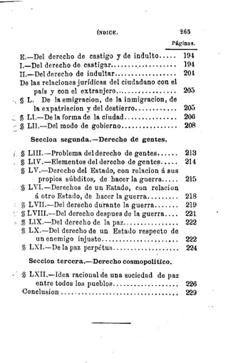 INDICE.	 965
Páginas.
E.—Del derecho de castigo y de indulto 	 194
I.—Del derecho de castigar 	 	 194
II.—Del derecho de indultar 	 	 204
De las relaciones jurídicas del ciudadano con el
país y con el extranjero... 	 205
L. De la emigracion, de la inmigracion, de
la expatriacion y del destierro 	 	 205
LI.—De la forma de la ciudad 	 	 206
LII.—Del modo de gobierno . 	 208
Seccion segunda.—Derecho de gentes.
LIII.—Problema del derecho de gentes 	 213
LIV.—Elementos del derecho de gentes 	 214
LV.--Derecho del Estado, con relacion á sus
propios súbditos, de hacer la guerra 	 215
LVI.—Derechos de un Estado, con relacion
á otro Estado, de hacer la guerra 	 218
LVII.—Del derecho durante la guerra 	 219
LVIII.—Del derecho despues de la guerra 	 221
LIX.—Del derecho de la paz 	 222
LX.—Del derecho de un Estado respecto de
un enemigo injusto 	 	 222
LXI.—De la paz perpétua 	 224
Seccion tercera.—Derecho cosmopolitico.
LXII.—Idea racional de una sociedad de paz
entre todos los pueblos 	 226
Conclusion
	
229
 
