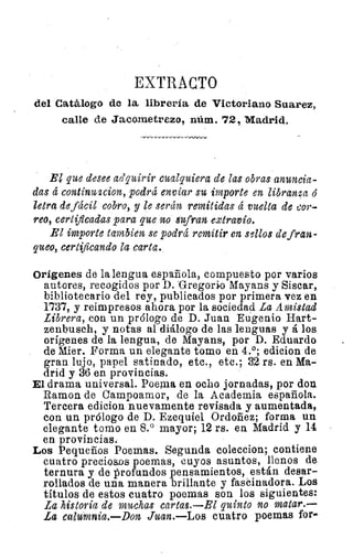 EXTRACTO
del Catálogo de la librería de Victoriano Suarez,.
calle de Jacometrezo, núm. 72, Madrid.
El que desee adquirir cualquiera de Zas obras anuncia-
das á continu2cion, podrá enviar su importe en libranza ó
letra de fácil cobro, y le serán remitidas á vuelta de cor-
reo, certificadas para que no sufran extravío.
El importe tambien se podrá remitir en sellos de fran-
queo, certificando la carta.
Orígenes de la lengua española, compuesto por varios
autores, recogidos por D. "Gregorio Mayans y Sisear,
bibliotecario del rey, publicados por primera vez en
1737, y reimpresos ahora por la sociedad La Amistad
Librera, con un prólogo de D. Juan Eugenio Hart-
zenbusch, y notas al diálogo de las lenguas y á los
orígenes de la lengua, de Mayans, por D. Eduardo
de Mier. Forma un elegante tomo en 4.°; edicion de
gran lujo, papel satinado, etc., etc.; 32 rs. en Ma-
drid y 36 en provincias.
El drama universal. Poema en ocho jornadas, por don
Ramon de Campoamor, de la Academia española.
Tercera edicion nuevamente revisada y aumentada,
con un prólogo de D. Ezequiel Ordoñez; forma un
elegante tomo en 8.° mayor; 12 rs. en Madrid y 14
en provincias.
Los Pequeños Poemas. Segunda coleccion; contiene
cuatro preciosos poemas, cuyos asuntos, llenos de
ternura y de profundos pensamientos, están desar-
rollados de una manera brillante y fascinadora. Los
títulos de estos cuatro poemas son los siguientes:
La historia de muchas cartas.—El quinto no matar.—
La calumnia.—Don Juan. Los cuatro poemas for-
 
