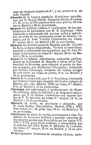 •
man un elegante tenido en 8.°, y su precio 8 rs. en
toda España.
Filosofía de la lengua española. Sinónimos castella-
nos, por D. Roque Bárcia. Segunda edicion; 2 tomos,
4.°, de cerca de 500 páginas cada uno: precio, 32 rea-
les en Madrid y 36 ea provincias.
Manual del derecho romano ó explicacion de las ins-
tituciones de Justiniano, por M. E. Lagrange. Obra
traducida y adicionada con nuevas notas y apéndi-
ces, en vista de las principales obras de derecho ro-
mano, por D. José Vicente Caravantes; un tomo,
8.° mayor, 24 rs. en Madrid y 26 en provincias.
Historia del derecho penal de España, por Mr. Alberto
du Boys, antiguo magistrado. Yersion al castellano,
anotada y adicionada con apéndices, por D. José Vi-
cente Caravantes; un tomo 8.° mayor, 20 rs. en Ma-
drid y 24 en provincias.
Teoría de lo infinito. Disertacion sostenida pública-
mente en la facultad de filosofía- y letras de la Uni-
versidad de Bruselas, para obtener el grado de doc-
tor agregado, por Guillermo Tiberghieu, traducido
por Gabino Lizarraga, abogado del ilustre colegio
de esta córte; un tomo, su precio, 8 rs. en Madrid y
10 en provincias.
Teoría de la propiedad, por -P. J. Proudhon, traducida.
por Gabino Lizarraga., abogado del ilustre colegio de
Madrid, etc., etc. Madrid, 1873; un tomo, 8.° mayor,
8 rs. en Madrid y 10 en provincias.
Fisiología del matrimonio ó meditaciones de filoso-
fía ecléctica, sobre la felicidad y la desgracia conyu-
gales, por M. H. Ealzac, traduccion con ligeras no-
tas de F. H. Iglesias; un tomo, 8.° mayor, 12 rs. en.
Madrid y 14 en provincias.
Histeria de Avila, su provincia y obispado, por
D. Juan Martín Carramolino. Madrid, 1872 y 1873;
tres tomos, 4.°, de gran lujo, 60 rs. en Madrid y 72
en provincias.
Cancionero de obras de burlas provocantes á risa. Co
leccion de discursos festivos y poesías satíricas de
los mejores poetas que florecieron. en los siglos XV,
XVI y XVII, gran parte inéditas, y recopiladas por
el colector del Libro Verde, D. Eduardo de Lustonó;
un tomo; 8.° mayor, 12 rs. en Madrid y 14 en pro-
vincias.
El Quitapesares. Coleccion de cuentos, chistes, anéc--
 