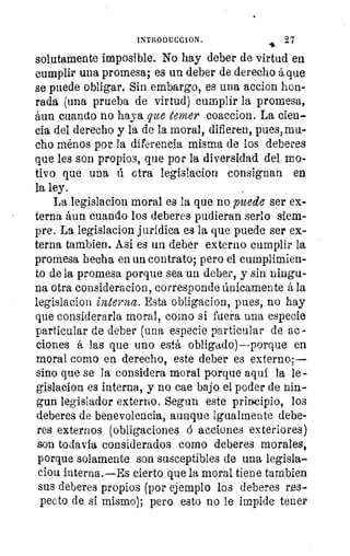 el
INTRODUCC1ON.	 27
solutamente imposible. No hay deber de virtud en
cumplir una promesa; es un deber de derecho á que
se puede obligar. Sin embargo, es una accion hon-
rada (una prueba de virtud) cumplir la promesa,
áun cuando no haya que temer coaccion. La cien-
cia del derecho y la de la moral, difieren, pues, mu-
cho ménos por la diferencia misma de los deberes
que les son propios, que por la diversidad del mo-
tivo que una ú otra legislacion consignan en
la ley.
La legislacion moral es la que no puede ser ex-
terna áun cuando los deberes pudieran serlo siem-
pre. La legislacion jurídica es la que puede ser ex-
terna tambien. Así es un deber externo cumplir la
promesa hecha en un contrato; pero el cumplimien-
to de la promesa porque sea un deber, y sin ningu-
na otra consideracion, corresponde únicamente á la
legislacion interna. Esta obligacion, pues, no hay
que considerarla moral, corno si fuera una especie
particular de deber (una especie particular de ac -
ciones á las que uno está obligado)--porque en
moral como en derecho, este deber es externo;
sino que se la considera moral porque aquí la le-
gislacion es interna, y no cae bajo el poder de nin-
gun legislador externo. Segun este principio, los
deberes de benevolencia, aunque igualmente debe-
res externos (obligaciones ó acciones exteriores)
son todavía considerados como deberes morales,
porque solamente son susceptibles de una legisla-
clon interna.—Es cierto que la moral tiene tambien
sus deberes propios (por ejemplo los deberes res-
pecto de si mismo); pero esto no le impide tener
 