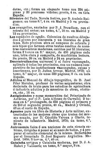 dotas, etc.; forma un elegante tomo con 224 pá-
ginas y 33 preciosas viñetas; precio, 4 rs. en toda
España.
Silvestre del Todo. Novela festiva, por D. Andrés Rui.-
gomez; un tomo 8.°, 4 rs. en Madrid y 5 en provin-
cias.
Los evangelios, anotados por P. J. Proudhon, con el
retrato del autor; un tomo, 4.°, 10 rs. en Madrid y
12 en provincias.
Los españoles de ogaño. Coleccion de cuadros dibuja-
dos á pluma por cincuenta y un literatos de gran
fama. Esta preciosa obra se compone de ochenta y
seis tipos que forman otros tantos cuadros de nues-
tras costumbres modernas, escritos por 51 literatos;
forma 2 tomos en 8.° mayor, de 400 páginas cada
uno, letra clara y compacta, de muchísima lectura.
Su precio, 20 rs. en Madrid y 24 en provincias.
Descentralizacion universal o el fuero vascongado,
aplicado á todas las provincias, con un exámen com-
parativo de las instituciones vascongadas, suizas y
americanas, por D. Julian Arrese. Madrid, 1873; un
tomo, 8.° mayor, de unas 320 páginas; 8 rs. en toda
España.
Adicion al Manual de dibujo topográfico, de D. José
Pilar Morales, profesor de varias asignaturas; obra
declarada de texto para los estudios de agricultura
á industria náutica y de maestros de obras, etcéte-
ra, etc., 16 rs.
Antigüedades y cosas memorables del Principado de
Astúrias, por el P. Luis Alfonso de Carvallo; 2 to-
rnos en 4.° prolongado, de 450 páginas el primero y
de 350 el segundo; precio, 40 rs., Madrid y Oviedo,
48 en el resto de España.
Apuntes para un libro de Historia y Arte militar, ex-
tractados de las mejores obras que tratan del mis-
mo asunto, por D. Cándido Varona y Olarte, te-
niente de infantería. Madrid, 1870; un tomo, 4.0,
20 rs.
Astronomía física 6 -sea nociones de esta ciencia su-
blime, dirigidas á poner al alcance de todos, y á pre-
parar al estudio elemental de la misma. Redactadas
por el licenciado D. José Reguero Argüelles. Ma-
drid, 1850; 3 t0111 014 5 4.°, 40 rs.
Cataluña antigua y Cataluña moderna, por D. J. A.
Hobet y Vallosera; un tomo, 8.° mayor, 8 rs.
 