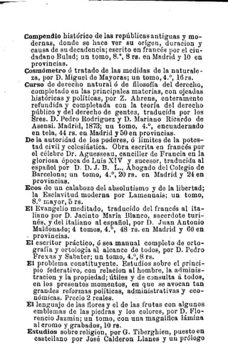 Compendio histórico de las repúblicas antiguas y mo-
dernas, donde se hace ver su origen, duracion y
causa de su decadencia; escrito en francés por el ciu-
dadano Bulad; un tomo, 8.°, 8 rs. en Madrid y 10 en
provincias.
Cosmómetro ó tratado de las medidas de la naturale-
za, por D. Miguel de Mayoras; un tomo, 4.°, 16 rs.
Curso de derecho natural ó de filosofía del derecho,
completado en las principales materias, con ojeadas
históricas y políticas, por Z. Ahrens, enteramente
refundida y completada con la teoría del derecho
público y del derecho de gentes, traducida por los
Sres. D. Pedro Rodriguez y D. Mariano Ricardo de
Asensi. Madrid, 1873; un tomo, 4.°, encuadernado
en tela, 44 rs. en Madrid y 50 en provincias.
De la autoridad de los poderes, ó límites de la potes-
tad civil y eclesiástica. Obra escrita en francés por
el célebre Dr. Aguesseau, canciller de Francia en la
gloriosa época de Luis XIV y sucesor, traducida al
español por D. D. J. B. L., Abogado del Colegio de
Barcelona; un tomo, 4.°, 20 rs. en Madrid y 24 en
provincias.
Ecos de un calabozo del absolutismo y de la libertad;
la Esclavitud moderna por Lamennais; un tomo,
8.° mayor, 5 rs.
El Evangelio meditado, traducido del francés al ita-
liano por D. Jacinto María Blanco, sacerdote turi-
nés, y del italiano al español, por D. Juan Antonio
Maldonado; 4 tomos, 4.°, 48 rs. en Madrid y 60 en
provincias.
El escritor práctico, ó sea manual completo de orto-
grafía y ortología 'al alcance de todos, por D. Pedro
Frexas y Sabater; un tomo, 4.°, 8 rs.
El problema constituyente. Estudios sobre el princi-
pio federativo, con relacion al hombre, la adminis-
tracion y la propiedad; útiles y de consulta á todos,
en los presentes momentos, en que se avocan tan
grandes reformas políticas, administrativas y eco-
nómicas. Precio 2 reales.
El lenguaje de las flores y el de las frutas con algunos
emblemas de las piedras, y los colores, por D. Flo-
rencio Jazmin; un tomo, con una magnífica lámina
al cromo y grabados, 10 rs.
Estudios sobre religion, por G. Tiberghien, puesto en
castellano por José Calderon Llanes y un prólogo
 