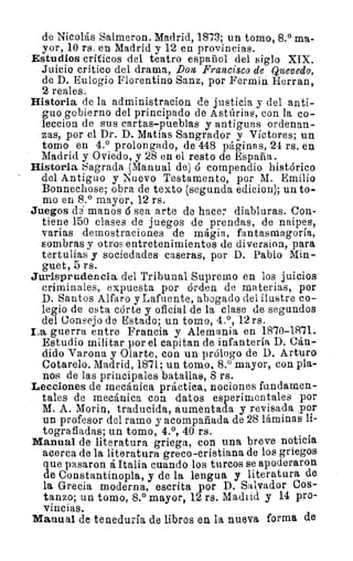 de Nicolás Salmeron. Madrid, 18'73; un tomo, 8.° ma-
yor, 10 rs. en Madrid y 12 en provincias.
Estudios críticos del teatro español del siglo XIX.
Juicio crítico del drama, Don Francisco de Quevedo,
de D. Eulogio Florentino Sanz, por Fermin Fierran,
2 reales.
Historia de la administracion de justicia y del anti-
guo gobierno del principado de Astúrias, con la co-
leccion de sus cartas-pueblas y antiguas ordenan-
zas, por el Dr. D. Matías Sangrador y Vectores; un
tomo en 4.° prolongado, de 448 páginas, 24 rs. en
Madrid y Oviedo, y 28 en el resto de España.
Historia Sagrada (Manual de) ó compendio histórico
del Antiguo y Nuevo Testamento, por M. Emilio
Bonnechose; obra de texto (segunda edicion); un to-
mo en 8.° mayór, 12 rs.
Juegos de` manos 6 sea arte de hacer diabluras. Con-
tiene 150 clases de juegos de prendas, de naipes,
varias demostraciones de mágia, fantasmagoría,
sombras y otros entretenimientos de diversion, para
tertulias y sociedades caseras, por D. Pablo Min-
guet, 5 rs.
Jurisprudencia del Tribunal Supremo en los juicios
criminales, expuesta por órden de materias, por
D. Santos Alfaro y Lafuente, abogado del ilustre co-
legio de esta córte y oficial de la clase de segundos
del Consejo de Estado; un tomo, 4.°, 12 rs.
La guerra entre Francia y Alemania en 18'70-18'71.
Estudio militar por el capitan de infantería D. Cán-
dido Varona y Olarte, con un prólogo de D. Arturo
Cotarelo. Madrid, 1871; un tomo, 8.° mayor, con pla-
nos de las principales batallas, 8 rs.
Lecciones de mecánica práctica, nociones fundamen-
tales de mecánica con datos esperimentales por
M. A. Morin, traducida, aumentada y revisada .por
un profesor del ramo y acompañada de 28 láminas li-
tografiadas; un tomo, 4.°, 40 rs.
Manual de literatura griega, con una breve noticia
acerca de la literatura greco-cristiana de los griegos
que pasaron á Italia cuando los turcos se apoderaron
de Constantinopla, y de la lengua y literatura de
la Grecia moderna, escrita por D. Salvador Cos-
tanzo; un tomo, 8.° mayor, 12 rs. Madrid y 14 pro-
vincias.
Manual de teneduría de libros en la nueva forma de
 