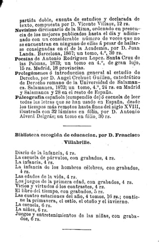 partida doble, exenta de estudios y declarada de
texto, compuesta por D. Vicente Villaoz, 12 rs.
Novísimo diccionario de la Rima, ordenado en presen -
cia de los mejores publicados hasta el dia y adicio-
nado con un considerable número de voces que no
se encuentran en ninguno de elfos á pesar de hallar-
se consignadas en el de la Academia, por D. Juan
Landa. Barcelona, 1867; un tomo, 4.°, 30 rs.
Poesías de Antonio Rodriguez Lopez. Santa Cruz de
las Palmas, 1873; un tomo en 4.°, de gran lujo,
15 rs. Madrid, 18 provincias.
Prolegómenos 6 introduccion general al estudio de
Derecho, por D. Angel Crehuet Guillen, catedrático
de Derecho romano de la Universidad de Salaman-
ca. Salamanca, 1873; un tomo, 4.°, 24 rs. en Madrid
y Salamanca y 28 en el resto de España.
Paleografía española (compendio de) ó escuela de leer
todas las letras que se han usado en España, desde
los tiempos más remotos hasta fines del siglo XVIII,
ilustrada con 32 láminas en Mío, por D. Antonio
Alverá Delgrás; un tomo en fólio > 30 rs.
Biblioteca escogida de educacion, por D. Francisco
Villabrille.
Diario de la Infancia, 4 rs.
La escuela de párvulos, con grabados, 4 rs.
La infancia, 4 rs.
La infancia de los hombres célebres, con grabados,
4 rs.
Las edades de la vida, 4 rs.
Los juegos de la primera edad, con grabados, 4 rs.
Vicios y virtudes ó los contrastes, 4 rs.
El libro del tiempo, con grabados, 5 rs.
Las cuatro estaciones del año, 4 tomos, 16 rs.; contie-
ne la primavera, el estío, el otoño y el invierno.
La escuela, 6 rs.
La niñez, 6 rs.
Juegos y entretenimientos de las niñas, con graba-
dos, 6 rs.
 