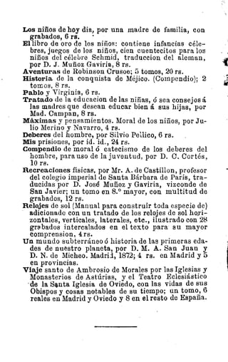 Los niños de hoy dia, por una madre de familia, con
grabados, 6 rs.
El libro de oro de los niños: contiene infancias céle-
bres, juegos de los niños, cien cuentecitos para los
niños del célebre Schmid, traduccion del aleman,
por D. J. Muñoz Gaviria, 8 rs.
Aventuras de Robinson Crusoe; 5 tomos, 20 rs.
Historia de la conquista de Méjico. (Compendio); 2
tomos, 8 rs.
Pablo y Virginia, 6 rs.
Tratado de la educacion de las niñas, ó sea consejos á
las madres que desean educar bien á sus hijas, por
Mad. Campan, 8 rs.
Máximas y pensamientos. Moral de los niños, por Ju-
lio Merino y Navarro, 4 rs.
Deberes del hombre, por Silvio Pellico, 6 rs.
Mis prisiones, por id. id., 24 rs.
Compendio de moral ó catecismo de los deberes del
hombre, para uso de la juventud, por D. C. Cortés,
10 rs.
Recreaciones fisicas, por Mr. A. de Castillon, profesor
del colegio imperial de Santa Bárbara de París, tra-
ducidas por D. José Muñoz y Gaviria, vizconde de
San Javier; un tomo en 8.° mayor, con multitud de
grabados, 12 rs.
Relojes de sol (Manual para construir toda especie de)
adicionada con un tratado de los relojes de sol hori-
zontales, verticales, laterales, etc., ilustrado con 28
grabados intercalados en el texto para su mayor
comprension, 4 rs.
Un mundo subterráneo ó historia de las primeras eda-
des de nuestro planeta, por D. M. A. San Juan y
D. N. de Micheo. Madrid, 1872; 4 rs. en Madrid y 5
en provincias.
Viaje santo de Ambrosio de Morales por las Iglesias y
Monasterios de Astúrias, y el Teatro Eclesiástico
'de la Santa Iglesia de Oviedo, con las vidas de sus
Obispos y cosas notables de su tiempo; un tomo, 6
reales en Madrid y Oviedo y 8 en el resto de España.
1
 