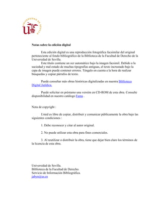 Notas sobre la edición digital
Esta edición digital es una reproducción fotográfica facsimilar del original
perteneciente al fondo bibliográfico de la Biblioteca de la Facultad de Derecho de la
Universidad de Sevilla.
Este título contiene un ocr automático bajo la imagen facsimil. Debido a la
suciedad y mal estado de muchas tipografías antiguas, el texto incrustado bajo la
capa de imagen puede contener errores. Téngalo en cuenta a la hora de realizar
búsquedas y copiar párrafos de texto.
Puede consultar más obras históricas digitalizadas en nuestra Biblioteca
Digital Jurídica.
Puede solicitar en préstamo una versión en CD-ROM de esta obra. Consulte
disponibilidad en nuestro catálogo Fama .
Nota de copyright :
Usted es libre de copiar, distribuir y comunicar públicamente la obra bajo las
siguientes condiciones :
1. Debe reconocer y citar al autor original.
2. No puede utilizar esta obra para fines comerciales.
3. Al reutilizar o distribuir la obra, tiene que dejar bien claro los términos de
la licencia de esta obra.
Universidad de Sevilla.
Biblioteca de la Facultad de Derecho.
Servicio de Información Bibliográfica.
jabyn@us.es
 