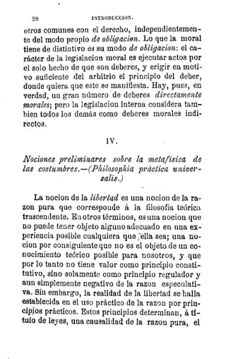 Mg	 INTRODUCCION.
otros comunes con el derecho, independientemen-
te del modo propio de obligacion. Lo que la moral
tiene de distintivo es su modo de obligacion: el ca-
rácter de la legislacion moral es ejecutar actos por
el solo hecho de que son deberes, y erigir en moti-
vo suficiente del arbitrio el principio del deber,
donde quiera que este se manifiesta. Hay, pues, en
verdad, un gran número de deberes directamente
morales; pero la legislacion interna considera tam-
bien todos los demás como deberes morales indi-
rectos.
IV.
Nociones preliminares sobre la metafisica de
las costumbres.—(Philosophia práctica univer-
salis.)
La nocion de la libertad es una nocion de la ra-
zon pura que corresponde á la filosofía teórica
trascendente. Ea otros términos, es una nocion que
no puede tener objeto alguno adecuado en una ex-
periencia posible cualquiera -que :ella sea; una no-
clon por consiguiente que no es el objeto de un co-
nocimiento teórico posible para nosotros, y que
por lo tanto no tiene valor como principio consti-
tutivo, sino solamente como principio regulador y
aun simplemente negativo de la razon especulati-
va. Sin embargo, la realidad de la libertad se halla
establecida en el uso práctico de la razon por prin-
cipios prácticos. Estos principios determinan, á ti-
tulo de leyes, una causalidad de la razon pura, el
 
