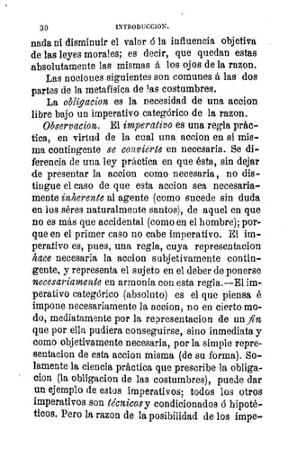 11
DJ
30	 INTRODUCCION.
nada ni disminuir el valor ó la influencia objetiva
de las leyes morales; es decir, que quedan estas
absolutamente las mismas á los ojos de la razon.
Las nociones siguientes son comunes á las dos
partes de la metafísica de 'as costumbres.
La obligacion es la necesidad de una accion
libre bajo un imperativo categórico de la razon.
Observacion. El imperativo es una regla prác-
tica, en virtud de la cual una accion en si mis-
ma contingente se convierte en necesaria. Se di-
ferencia de una ley práctica en que ésta, sin dejar
de presentar la accion como necesaria, no dis-
tingue el caso de que esta accion sea necesaria-.
mente inherente al agente (como sucede sin duda
en los séres naturalmente santos), de aquel en que
no es más que accidental (como en el hombre); por-
que en el primer caso no cabe imperativo. El im-
perativo es, pues, una regla, cuya representacion
hace necesaria la accion subjetivamente contin-
gente, y representa el sujeto en el deber de ponerse
necesariamente en armonía con esta regla.—E1 im-
perativo categórico (absoluto) es el que piensa é
impone necesariamente la accion, no en cierto mo-
do, mediatamente por la representacion de un fin
que por ella pudiera conseguirse, sino inmediata y
como objetivamente necesaria, por la simple repre-
sentacion de esta accion misma (de su forma). So-
lamente la ciencia práctica que prescribe la obliga-
clon (la obligacion de las costumbres), puede dar
un ejemplo de estos imperativos; todos los otros
imperativos son técnicos y condicionados ó hipotém
ticos. Pero la razon de la posibilidad de los impe-
ci
 