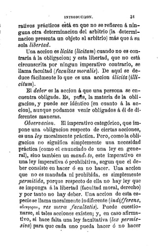 dos
INTRODUCCJON.	 31
rativos prácticos está en que no se refieren á nin-
guna otra determinacion del arbitrio (la determi-
nacion presenta un objeto al arbitrio) más que á su
sola libertad.
Una accion es licita (licitum) cuando no es con-
traria á la obligacion, y esta libertad, que no está
circunscrita por ningun imperativo contrario, se
llama facultad (facultas moralis). De aquí se de-
duce fácilmente lo que es una accion ilícita (illi-
citum).
El deber es la accion á que una persona se en-
cuentra obligada. Es, pis, la materia de la obli-
gacion, y puede ser idéntico (en cuanto á la ac-
clon), aunque podamos venir obligados á él de di.
ferentes maneras.
Observacion. El imperativo categórico, que im-
pone una obligacion respecto de ciertas acciones,
es una ley moralmente práctica. Pero, como la obli-
gacion no significa simplemente una necesidad
práctica (como el enunciado de una ley en gene-
ral), sino tambien un mandt,to, este imperativo es
una ley imperativa ó prohibitiva, segun que el de-
ber consiste en hacer en no hacer. Una accion
que no es mandada ni prohibida, es simplemente
permitida, porque respecto de ella no hay ley que
se imponga á la libertad (facultad moral, derecha)
y por tanto no hay deber. Una accion de esta es-
pecie se llama moralmente indiferente (indifferens,
altacpopov, res maree faczatatis). Puede cuestio-
narse, si tales acciones existen; y, en caso afirma-
tivo, si hace falta una ley facultativa (lex permis-
siva) para que cada uno pueda hacer ó no hacer
 