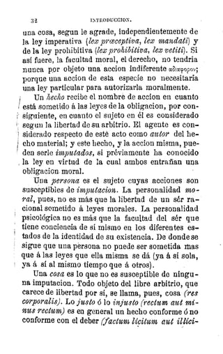 32	 DiTRODUCCION.
una cosa, segun le agrade, independientemente de
la ley imperativa (lex proceptiva, lex mandati) y
de la ley prohibitiva (lex prohibitiva, lex vetiti). Si
así fuere, la facultad moral, el derecho, no tendria
nunca por objeto una accion indiferente caacpopov;
porque una accion de esta especie no necesitaría
una ley particular para autorizarla moralmente.
Un hecho recibe el nombre de accion en cuanto
está sometido á las leyes de la obligacion, por con-
i 	 en cuanto el sujeto en él es considerado
segun la libertad de su arbitrio. El agente es con-
siderado respecto de esté acto como autor del he-
cho material; y este hecho, y la accion misma, pue-
' den serle imputados, si préviamente ha conocido
la ley en virtud de la cual ambos entrañan una
obligacion. moral.
Una persona es el sujeto cuyas acciones son
susceptibles de imputacion. La personalidad mo-
ral, pues, no es más que la libertad de un sér ra-
cional sometido á leyes morales. La personalidad
psicológica no es más que la facultad del sér que
tiene conciencia de sí mismo en los diferentes es-
tados de la identidad de su existencia. De donde se
sigue que una persona no puede ser sometida mas
que á las leyes que ella misma se dá (ya á si sola,
ya á sí al mismo tiempo que á otros).
Una cosa es lo que no es susceptible de ningu-
na imputacion. Todo objeto del libre arbitrio, que
carece de libertad. por si, se llama, pues, cosa (res
corporalis). Lo justo ó lo injusto ( •ecturn aut mi-
nus rectum) es en general un hecho conforme 6 no
conforme con el deber (factura liciturn ame
 
