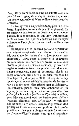 y
Si
;
11•
do
9
1
INTRODUCCION.	 33
tum). Es quizá el deber mismo en cuanto á su ob-
jeto ó á su origen, de cualquier especie que sea.
Un hecho contrario al deber se llama transgresion
(reatus).
La transgresion no premeditada, pero sin em-
bargo imputable, es una simple falta (culpa). La
transgresion deliberada (es decir la que vá acom-
pañada de la conciencia de que hay transgresion)
se llama delito. Lo que se conforma con las leyes
externas se llama justo, lo contrario se llama in-
justo.
El conflicto de los deberes (collisio officiorum
seu obliqationum) seria una relacion entre estos,
tal, que el uno destruyera al otro (completa ó par-
cialmente).—Pero, como el deber y la obligacion
en general son nociones que expresan la necesidad
absoluta práctica de ciertas acciones, y como dos
reglas opuestas entre sí no pueden ser al mismo
tiempo necesarias, antes al contrario, siendo un
deber obrar conforme á una de ellas, no solo no
es obligatorio, sino que es ilícito el seguir la ley
opuesta,—no es concebible la colision de los debe-
res y obligaciones (obligaciones non colliduntur).
Sin embargo, pueden muy bien concurrir en un
sujeto, y en una regla que él se prescriba, dos
principios de accion (rationes obligandi) reunidos,
pero tales que uno ú otro no bastan para obligar
(rabones obligandi non, obligantes); y entonces
uno de ellos no es deber. Cuando se presentan dos
principios de esta manera en oposicion, la filosofía
práctica no dice que la obligacion más fuerte ven-
ce (fortior obliqatio vincit), sino que el principio
3
 