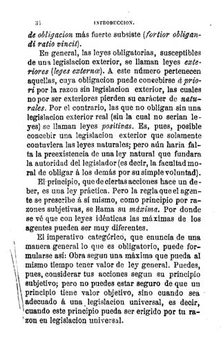 iNTRODUCCION.
de obligacion más fuerte subsiste (fortior obligan-
di ratio vincit).
En general, las leyes obligatorias, susceptibles
de una legislacion exterior, se llaman leyes exte-
riores (leyes externce). A este número pertenecen
aquellas, cuya obligacion puede concebirse 4 prio-
ri por la razon sin legislacion exterior, las cuales
no por ser exteriores pierden su carácter de natu-
rales. Por el contrario, las que no obligan sin una
legislacion exterior real (sin la cual no serian le-
yes) se llaman leyes positivas. Es, pues, posible
concebir una legislacion exterior que solamente
contuviera las leyes naturales; pero aún baria fal-
ta la preexistencia de una ley natural que fundara
la autoridad del legislador (es decir, la facultad mo-
ral de obligar á los demás por su simple voluntad).
El. principio, que de ciertas acciones hace un de-
ber, es una ley práctica. Pero la regla que el agen-
te se prescribe á sí mismo, como principio por ra-
zones subjetivas, se llama su máxima. Por donde
se vé que con leyes idénticas las máximas de los
agentes pueden ser muy diferentes.
El imperativo categ6rico, que enuncia de una
manera general lo que es obligatorio, puede for-
mularse asi: Obra segun una máxima que pueda al
mismo tiempo tener valor de ley general. Puedes,
pues, considerar tus acciones segun su principio
subjetivo; pero no puedes estar seguro de que un
principio tiene valor objetivo, sino cuando sea
adecuado á una legislacion universal, es decir,
cuando este principio pueda ser erigido por tu ra-
` zon en legislacion universal.
 