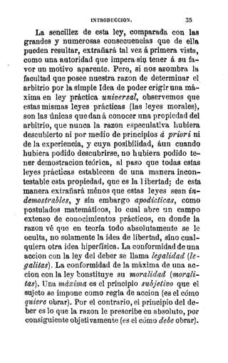 Fi°
111
SQf
INTRODUCCION.	 35
La sencillez de esta ley, comparada con las
grandes y numerosas consecuencias que de ella
pueden resultar, extrañará tal vez á primera vista,
como una autoridad que impera; sin tener á su fa-
vor un motivo aparente. Pero, si nos asombra la
facultad que posee nuestra razon de determinar el
arbitrio por la simple Idea de poder erigir una má-
xima en ley práctica universal, observemos que
estas mismas leyes prácticas (las leyes morales),
son las únicas que dan á conocer una propiedad del
arbitrio, que nunca la razon especulativa hubiera
descubierto ni por medio de principios d priori ni
de la experiencia, y cuya posibilidad, áun cuando
hubiera podido descubrirse, no hubiera podido te-
ner demostracion teórica, al paso que todas estas
leyes prácticas establecen de una manera incon-
testable esta propiedad, que es la libertad; de esta
manera extrañará ménos que estas leyes sean in-
demostrables, y sin embargo apodícticas, como
postulados matemáticos, lo cual abre un campo
extenso de conocimientos prácticos, en donde la
razon vé que en teoría todo absolutamente se le
oculta, no solamente la idea de libertad, sino cual-
quiera otra idea hiperfisica. La conformidad de una
accion con la ley del deber se llama legalidad (le-
gatitas). La conformidad de la máxima de una ac-
cion con la ley honstituye su moralidad (mora&
tas). Una mdxima es el principio subjetivo que el
sujeto se impone como regla de accion (es el cómo
quiere obrar). Por el contrario, el principio del de-
ber es lo que la razon le prescribe en absoluto, por
consiguiente objetivamente (es el cómo debe obrar).
 