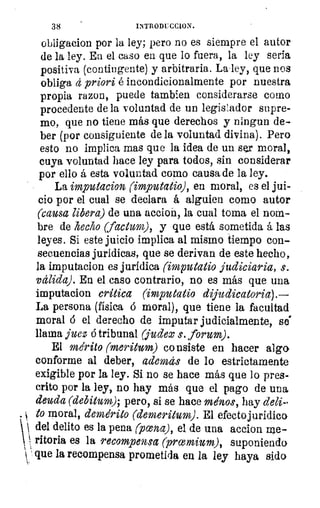 38	 INTRODUCC1ON.
obligacion por la ley; pero no es siempre el autor
de la ley. En el caso en que lo fuera, la ley seria
positiva (contingente) y arbitraria. La-ley, que nos
obliga tí priori é incondicionalmente por nuestra
propia razon, puede tambien considerarse como
procedente de la voluntad de un legis1ador supre-
mo, que no tiene más que derechos y ningun de-
ber (por consiguiente de la voluntad divina). Pero
esto no implica mas que la idea de un ser moral,
cuya voluntad hace ley para todos, sin considerar
por ello á esta voluntad como causa de la ley.
La imputacion (imputatio), en moral, es el jui-
cio por el cual se declara á alguien como autor
(causa libera) de una accioñ, la cual toma el nom-
bre de hecho (facturo), y que está sometida á las
leyes. Si este juicio implica al mismo tiempo con-
secuencias jurídicas, que se derivan de este hecho,
la imputacion es jurídica (imputatio judiciaria, s.
válida). En el caso contrario, no es más que una
imputacion critica (imputatio dijudicatoria).—
La persona (física 6 moral), que tiene la facultad
moral 6 el derecho de imputar judicialmente, so
llama juez ó tribunal (judez s. forum).
El mérito (meritum) consiste en hacer alga
conforme al deber, además de lo estrictamente
exigible por la ley. Si no se hace más que lo pres-
crito por la ley, no hay más que el pago de una
deuda (debitum); pero, si se hace ménos, hay deli-
• 1 to moral, demérito (demeritum). El efectojuridica
  del delito es la pena (pana), el de una accion rae-
Moría es la recompensa (promium), suponiendo1
 ' que la recompensa prometida en la ley haya sido
 