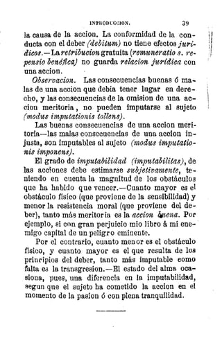 INPRODUCCION.	 39
ltór	 la causa de la accion. La conformidad de la con-irla	
ducta con el deber (debitum) no tiene efectos juri-
nos	 Bicos.—Laretribucion gratuita (remuneratio s. re-
stra
	 benéfica) no guarda relacion, jurídica con
una accion.
Observacion. Las consecuencias buenas 6 ma-
las de una accion que debía tener lugar en dere-
cho, y las consecuencias de la omision de una ac-
clon meritoria , no pueden imputarse al sujeto
rar	 (modus imputationis talen:).
Las buenas consecuencias de una accion meri-
oís	 toria—las malas consecuencias de una accion in-
or 	 son imputables al sujeto (modus imputatio-
nis imponens).
15	
El grado de imputabilidad (imputabilitas), de
las acciones debe estimarse subjetivamente, te-
niendo en cuenta la magnitud de los obstáculoso,
que ha habido que vencer.—Cuanto mayor es el
obstáculo físico (que proviene de la sensibilidad) y18
menor la resistencia moral (que proviene del de-
ber), tanto más meritoria es la accion licena. Por
ejemplo, si con gran perjuicio mio libro á mi ene-
migo capital de un peligro eminente.
Por el contrario, cuanto menor es el obstáculo
físico, y cuanto mayor es el que resulta de los
principios del deber, tanto más imputable como
falta es la transgresion.—E1 estado del alma oca-
siona, pues, una diferencia en la imputabilidad,
segun que el sujeto ha cometido la accion en el
momento de la pasion 6 con plena tranquilidad.
 