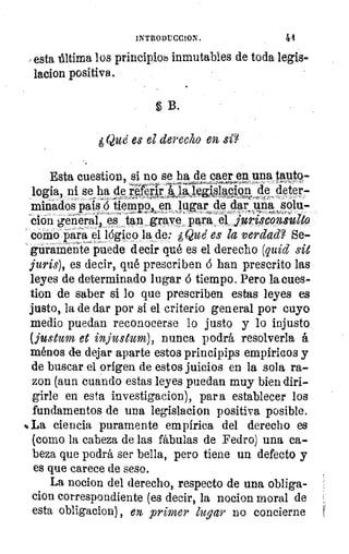 1NTRODUCCION.
/esta última los principlob inmutables de toda legis-
lacion positiva.
5 B.
gQué es el derecho en si?
Esta cuestion, si no se ha de caer en; una luto-
logia, ni se ha de	 tizp."gijiumipp. 4. deter-
minados paíicS íremtiempo	 fugar de dar una s¿In-
ción generares tan grave ' para., el jurisconsulto
como para el lógico la de: ¿Que es la verdad? Se-
guramente puede decir qué es el derecho (quid sit
juris), es decir, qué prescriben ó han prescrito las
leyes de determinado lugar ó tiempo. Pero la caes-
tion de saber si lo que prescriben estas leyes es
justo, la de dar por si el criterio general por cuyo
medio puedan reconocerse lo justo y lo injusto
(justum et injustum), nunca podrá resolverla á
ménos de dejar aparte estos principies empíricos y
de buscar el origen de estos juicios en la sola ra-
zon (aun cuando estas leyes puedan muy bien diri-
girle en esta investigacion), para establecer los
fundamentos de una legislacion positiva posible.
** La ciencia puramente empírica del derecho es
(como la cabeza de las fábulas de Fedro) una ca-
beza que podrá ser bella, pero tiene un defecto y
es que carece de seso.
La nocion del derecho, respecto de una obliga-
clon correspondiente (es decir, la nocion moral de
esta obligacion) , en primer lugar no concierne
 