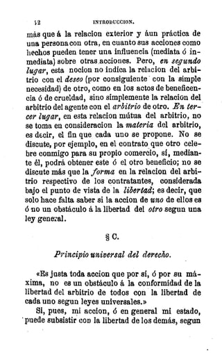 INTRODUCCION.
más que á la relacion exterior y áun práctica de
una persona con otra, en cuanto sus acciones como
hechos pueden tener una influencia (mediata 6 in-
mediata) sobre otras acciones. Pero, en segundo
lugar, esta nocion no indica la relacion del arbi-
trio con el deseo (por consiguiente con la simple
necesidad) de otro, como en los actos de beneficen-
cia á de crueldad, sino simplemente la relacion del
arbitrio del agente con el arbitrio de otro. En ter-
cer lugar, en esta relacion mútua del arbitrio, no
se toma en consideracion la materia del arbitrio,
es decir, el fin que cada uno se propone. No se
discute, por ejemplo, en el contrato, que otro cele-
bre conmigo para su propio comercio, si, median-
te él, podrá obtener este á el otro beneficio; no se
discute más que la forma en la relacion del arbi-
trio respectivo de los contratantes, considerada
bajo el punto de vista de la libertad; es decir, que
solo hace falta saber si la accion de uno de ellos es
6 so un obstáculo á la libertad del otro segun una
ley general.
§ 0.
Principio universal del derecho.
«Es justa toda accion que por si, 6 por su má-
xima, no es un obstáculo á la conformidad de la
libertad del arbitrio de todos con la libertad de
cada uno segun leyes universales.»
Si, pues, mi accion, 6 en general mi estado,
' puede subsistir con la libertad de los demás, segun
 