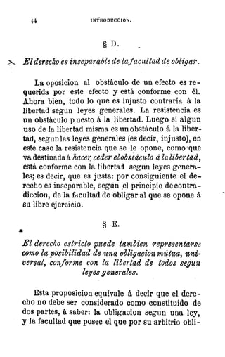 44	 INTRODUCCION.
§ D.
El derecho es inseparable de lafacultad de obligar.
La oposicion al obstáculo de un efecto es re-
querida por este efecto y está conforme con él.
Ahora bien, todo lo que es injusto contraria á la
libertad segun leyes generales. La resistencia es
un obstáculo p uesto á la libertad. Luego si algun
uso de la libertad misma es un obstáculo á la liber-
tad, segun las leyes generales (es decir, injusto), en
este caso la resistencia que se le opone, como .que
va destinada á hacer ceder el obstáculo á la libertad,
está conforme con la libertad segun leyes genera-
les; es decir, que es justa: por consiguiente el de-
recho es inseparable, segun 1e1 principio de contra-
diccion, de la facultad de obligar al que se opone á
su libre ejercicio.
§ E.
a
El derecho estricto puede Cambien representarse
como la posibilidad de 'una obligacion	 uni-
versral, conforme con la libertad de todos segun
leyes generales.
Esta proposicion equivale á decir que el dere-
cho no debe ser considerado como constituido de
dos partes, á saber: la obligacion segun una ley,
y la facultad que posee el que por su arbitrio obli-
 