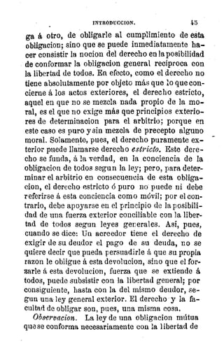 INTRODUCCION.
ga á otro, de obligarle al cumplimiento de esta
obligacion; sino que se puede inmediatamente ha-.
eer consistir la nocion del derecho en la posibilidad
de conformar la obligacion general recíproca con
la libertad de todos. En efecto, como el derecho no
tiene absolutamente por objeto más que lo que con-
cierne á los actos exteriores, el derecho estricto,
aquel en que no se mezcla nada propio de la mo-
ral, es el que no exige más que principios exterio-
res de determinacion para el arbitrio; porque en
este caso es puro y sin mezcla de precepto alguno
moral. Solamente, pues, el derecho puramente ex-
terior puede llamarse derecho estricto. Este dere-
cho se funda, á la verdad, en la conciencia de la
obligacion de todos segun la ley; pero, para deter-
minar el arbitrio en consecuencia de esta obliga-
cion, el derecho estricto á puro no puede ni debe
referirse á esta conciencia como móvil; por el con-
trario, debe apoyarse en el principio de la posibili-
dad de una fuerza exterior conciliable con la liber-
tad de todos segun leyes ger erales. Así, pues,
cuando se dice: Un acreedor tiene el derecho de
exigir de su deudor el pago de su deuda, no se
quiere decir que pueda persuadirle á que su propia
razon le obligue á esta devolucion, sino que el for-
zarle á esta devolucion, fuerza que se extiende á
todos, puede subsistir con la libertad general; por
consiguiente, hasta con la del mismo deudor, se-
gun una ley general exterior. El derecho y la fa-
cultad de obligar son, pues, una misma cosa.
Observacion. La ley de una obligacion mútua
que se conforma necesariamente con la libertad de
 