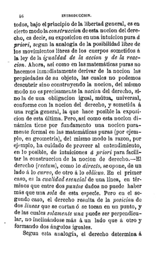 46	 INTRODUCCION.
todos, bajo el principio de la libertad general, es en
cierto modo la construccion de esta nocion del dere-
cho, es decir, su exposicion en una intuicion pura
priori, segun la analogía de la posibilidad libre de
los movimientos libres de los cuerpos sometidos á
la ley de la igualdad de la accion y de la reac-
cion. Ahora, así como en las matemáticas puras no
hacemos inmediatamente derivar de la nocion las
propiedades de sa objeto, las cuales no podemos
descubrir sino construyendo la nocion, del mismo
modo no es precisamente la nocion del derecho, si-
no la de uua obligacion igual, mútua, universal,
conforme con la nocion del derecho, y sometida á
una regla general, la que hace posible la exposi-
cion de esta última. Pero, así como esta nocion di-
námica tiene por fundamento una nocion pura-
mente formal en las matemáticas puras (por ejem-
plo, en geometría), del mismo modo la razon, por
ejemplo, ha cuidado de proveer al entendimiento,
en lo posible, de intuiciones 4 priori para facili-
tar la construccion de la nocion de derecho.—El
derecho (rectum), como lo directo, se opone, de un
lado á lo curvo, de otro á lo oblicuo. En el primer
caso, es la cualidad esencial de una línea, en tér-
minos que entre dos puntos dados no puede haber
más que una sola de esta especie. Pero en el se-
gundo caso, el derecho resulta de la posicion7 de
dos lineas que se cortan d se tocan en un punto, y
de las cuales solamente una puede ser perpendicu-
lar, no inclinándose más á un lado que á otro y
formando dos ángulos iguales.
Segun esta analogía, el derecho determina á
 