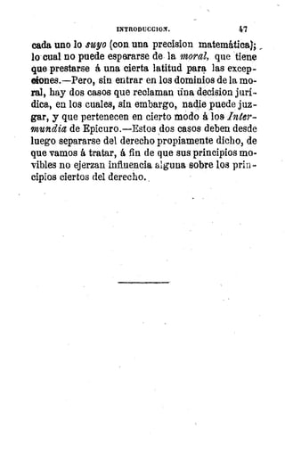 INTRODUCCION.	 47
cada uno lo suyo (con, una precision matemática,
lo cual no puede esperarse de la moral, que tiene
que prestarse á una cierta latitud para las excep-
ciones.—Pero, sin entrar en los dominios de la mo-
ral, hay dos casos que reclaman tina decision jurí
dica, en los cuales, sin embargo, nadie puede juz-
gar, y que pertenecen en cierto modo á los Inter-
mundia de Epicuro.—Estos dos casos deben desde
luego separarse del derecho propiamente dichos de
que vamos á tratar, á fin de que sus principios mo-
vibles no ejerzan influencia alguna sobre los prin
cipios ciertos del derecho.
 