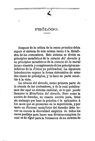 PRÓLOGO.
Despues de la crítica de la razon práctica debla
seguir el sistema de esta misma razon. ó la Metafí-
sica de las costumbres. Este sistema se divide en
principios metafísicos de la ciencia del derecho y
en principios metafísicos de la ciencia de la moral
(como simetría y complemento de los principios me-
tafísicos de la Física ya publicados). La siguiente
introduccion expone la forma sistemática de estas
dos clases de principios, y la hace en parte sensi-
ble á la vista.
La ciencia del derecho, como primera parte de
la ciencia de las costumbres, y de la cual quisiéra-
mos dar aquí un sistema racional, es lo que puede
llamarse la Metafísica del derecho. Pero como la
nocion de derecho, en cuanto nocion pura, tiene
sin embargo por base la práctica ó la aplicación á
los casos que se presentan en la experiencia, y por
tanto un Sistema metafísico del derecho debe te-
ner en cuenta la diversidad empírica de todos los
casos posibles para hacer una division completa (lo
cual es de rigor para la formacion de un sistema de
 