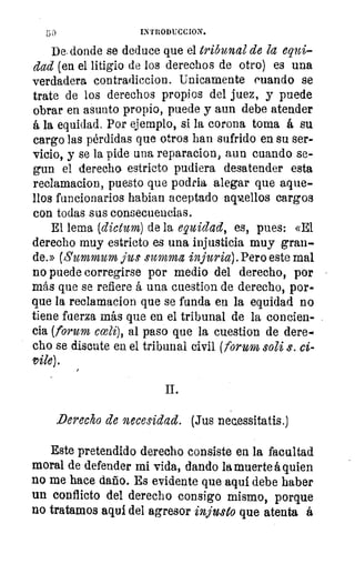 50	 INTRODUCCION,
De. donde se deduce que el tribunal de la equi-
dad (en el litigio de los derechos de otro) es una
verdadera contradiccion. Unicamente cuando se
trate de los derechos propios del juez, y puede
obrar en asunto propio, puede y aun debe atender
á la equidad. Por ejemplo, si la corona toma á su
cargo las pérdidas que otros han sufrido en su ser-
vicio, y se la pide una reparacion, aun cuando se-
gun el derecho estricto pudiera desatender esta
reclamacion, puesto que podria, alegar que aque-
llos funcionarios habian aceptado aqmellos cargos
con todas sus consecuencias.
El lema (dictum) de la equidad, es, pues: «El
derecho muy estricto es una injusticia muy gran-
de.» (Summum jus summa injuria). Pero este mal
no puede corregirse por medio del derecho, por
más que se refiere á una cuestion de derecho, por-
que la reclamacion que se funda en la equidad no
tiene fuerza más que en el tribunal de la concien-
cia (forum cceli), al paso que la cuestion de dere-e
cho se discute en el tribunal civil (forum soli s. ci
vile).
II.
Derecho de necesidad. (Jus necLessitatis.)
Este pretendido derecho consiste en la facultad
moral de defender mi vida, dando la muerte á quien
no me hace daño. Es evidente que aquí debe haber
un conflicto del derecho consigo mismo, porque
no tratamos aqui del agresor injusto que atenta á
 