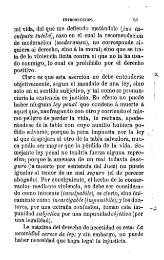 INTRODUCCION.	 64
mi vida, del que me defiendo matándole (pus in.
culpatce tutelce), caso en el cual la recomendacion
de moderacion (moderamen), no corresponde si-
quiera al derecho, sino á la moral; sino que se tra-
ta de la violencia licita contra el que no la ha usa-
do conmigo, lo cual es prohibido por el derecho
positivo.
Claro es que esta asercion no debe entenderse
objetivamente, segun el mandato de una ley, sino
solo en el sentido subjetivo, y tal congo se pronun-
ciaria la sentencia en justicia. Ea efecto no puede
haber ninguna ley penal que condene á muerte á
aquel que, naufragando con otro y corriendo el mis-
mo peligro de perder la vida, le rechaza, apode-
rándose de la tabla con cuyo auxilio hubiera po-
dido salvarse; porque la pena impuesta por la ley
al que despojara al otro de la tabla salvadora, nun-
ca porfia ser mayor que la pérdida de la vida. Se-
, mejante ley penal no tendria fuerza alguna repre-
siva; porque la amenaza de un mal todavía inse-
guro (la muerte por sentencia del Juez) no puede
igualar al temor de un mal seguro (el de perecer
ahogado). Por consiguiente, el hecho de la conser-
vacion mediante violencia, no debe ser considera-
do como inocente (inculpabile), es cierto, sino úni-
camente como incastigable (impunibile); y los doc«
-Lores, por una extraña confusion, toman esta im-
punidad subjetiva por una impunidad objetiva (por
una legalidad).
La máxima del derecho de necesidad es esta: La
necesidad carece de ley; y sin embargo, no puede
haber necesidad que haga legal la injusticia.
 